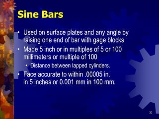 30
Sine Bars
• Used on surface plates and any angle by
raising one end of bar with gage blocks
• Made 5 inch or in multiples of 5 or 100
millimeters or multiple of 100
• Distance between lapped cylinders.
• Face accurate to within .00005 in.
in 5 inches or 0.001 mm in 100 mm.
 