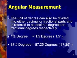 4
Angular Measurement
• The unit of degree can also be divided
into either decimal or fractional parts and
is referred to as decimal degrees or
fractional degrees respectively.
• 1½ Degree = 1.5 Degree ( 1.5°)
• 87¼ Degrees = 87.25 Degrees ( 87.25° )
 