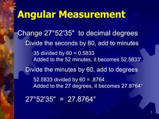 7
Angular Measurement
Change 27°52'35" to decimal degrees
Divide the seconds by 60, add to minutes
Divide the minutes by 60, add to degrees
27°52'35" = 27.8764°
35 divided by 60 = 0.5833
Added to the 52 minutes, it becomes 52.5833'
52.5833 divided by 60 = .8764
Added to the 27 degrees, it becomes 27.8764°
 