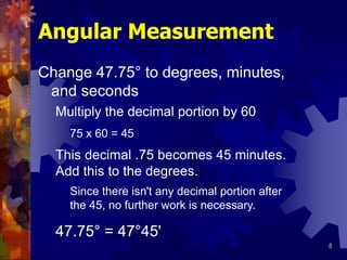 8
Angular Measurement
Change 47.75° to degrees, minutes,
and seconds
Multiply the decimal portion by 60
This decimal .75 becomes 45 minutes.
Add this to the degrees.
47.75° = 47°45'
75 x 60 = 45
Since there isn't any decimal portion after
the 45, no further work is necessary.
 