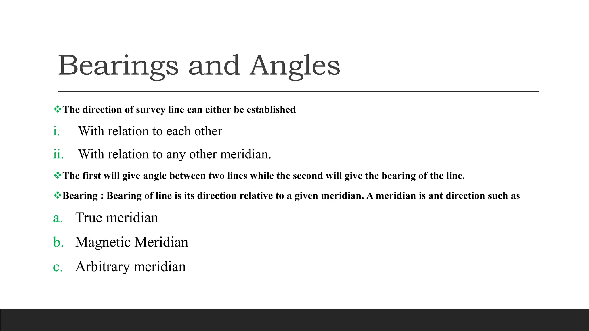 Bearings and Angles
The direction of survey line can either be established
i. With relation to each other
ii. With relation to any other meridian.
The first will give angle between two lines while the second will give the bearing of the line.
Bearing : Bearing of line is its direction relative to a given meridian. A meridian is ant direction such as
a. True meridian
b. Magnetic Meridian
c. Arbitrary meridian
 