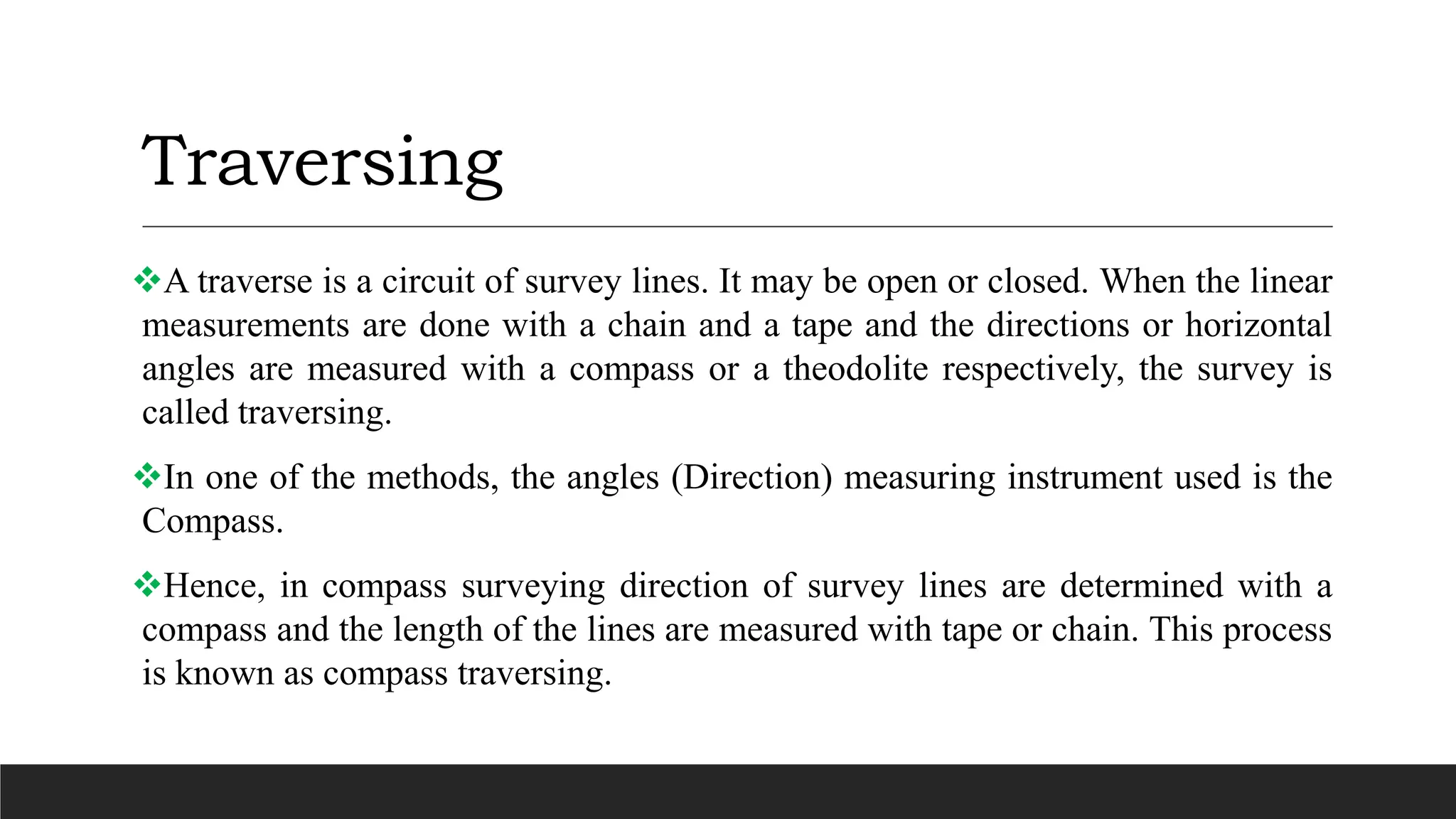 Traversing
A traverse is a circuit of survey lines. It may be open or closed. When the linear
measurements are done with a chain and a tape and the directions or horizontal
angles are measured with a compass or a theodolite respectively, the survey is
called traversing.
In one of the methods, the angles (Direction) measuring instrument used is the
Compass.
Hence, in compass surveying direction of survey lines are determined with a
compass and the length of the lines are measured with tape or chain. This process
is known as compass traversing.
 