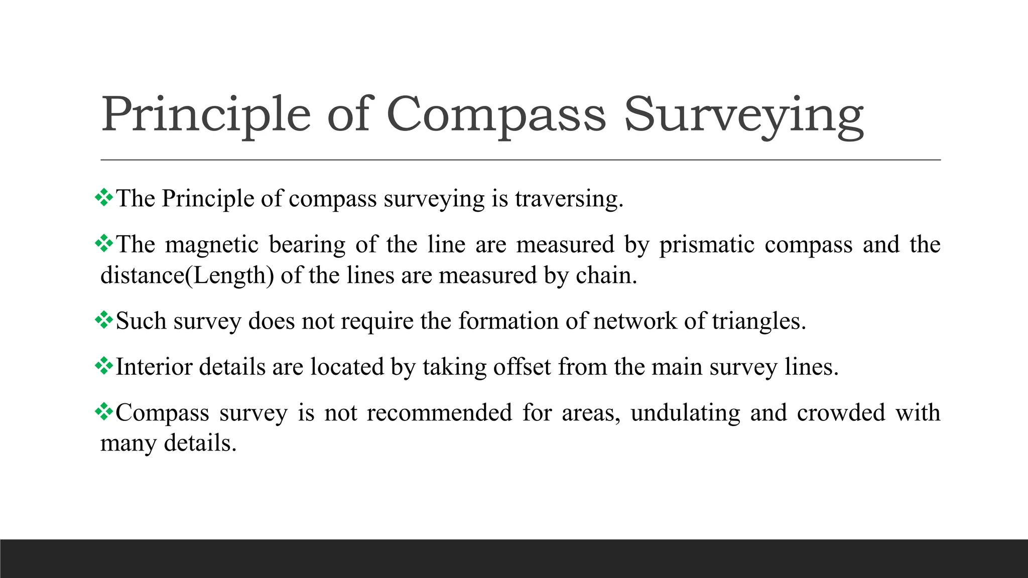 Principle of Compass Surveying
The Principle of compass surveying is traversing.
The magnetic bearing of the line are measured by prismatic compass and the
distance(Length) of the lines are measured by chain.
Such survey does not require the formation of network of triangles.
Interior details are located by taking offset from the main survey lines.
Compass survey is not recommended for areas, undulating and crowded with
many details.
 