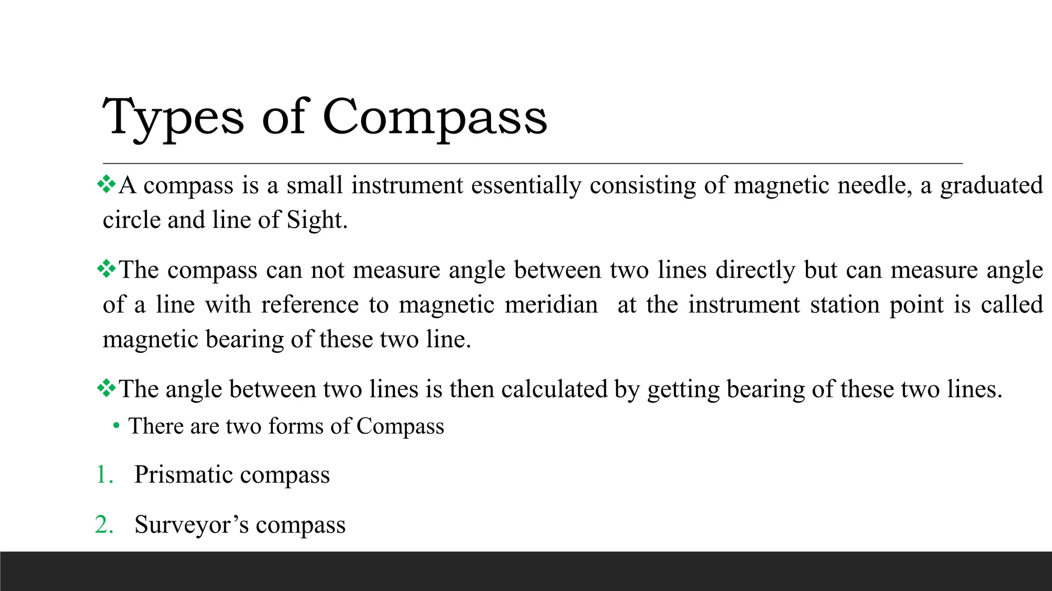 Types of Compass
A compass is a small instrument essentially consisting of magnetic needle, a graduated
circle and line of Sight.
The compass can not measure angle between two lines directly but can measure angle
of a line with reference to magnetic meridian at the instrument station point is called
magnetic bearing of these two line.
The angle between two lines is then calculated by getting bearing of these two lines.
• There are two forms of Compass
1. Prismatic compass
2. Surveyor’s compass
 