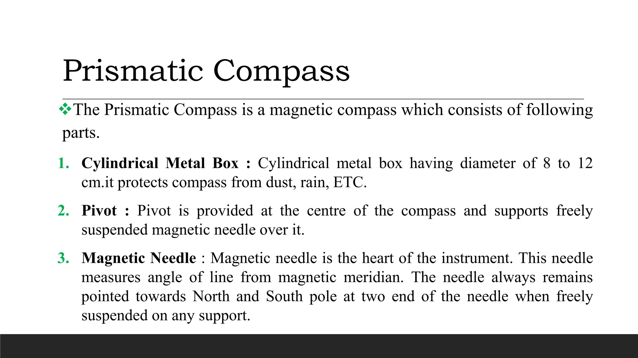 Prismatic Compass
The Prismatic Compass is a magnetic compass which consists of following
parts.
1. Cylindrical Metal Box : Cylindrical metal box having diameter of 8 to 12
cm.it protects compass from dust, rain, ETC.
2. Pivot : Pivot is provided at the centre of the compass and supports freely
suspended magnetic needle over it.
3. Magnetic Needle : Magnetic needle is the heart of the instrument. This needle
measures angle of line from magnetic meridian. The needle always remains
pointed towards North and South pole at two end of the needle when freely
suspended on any support.
 