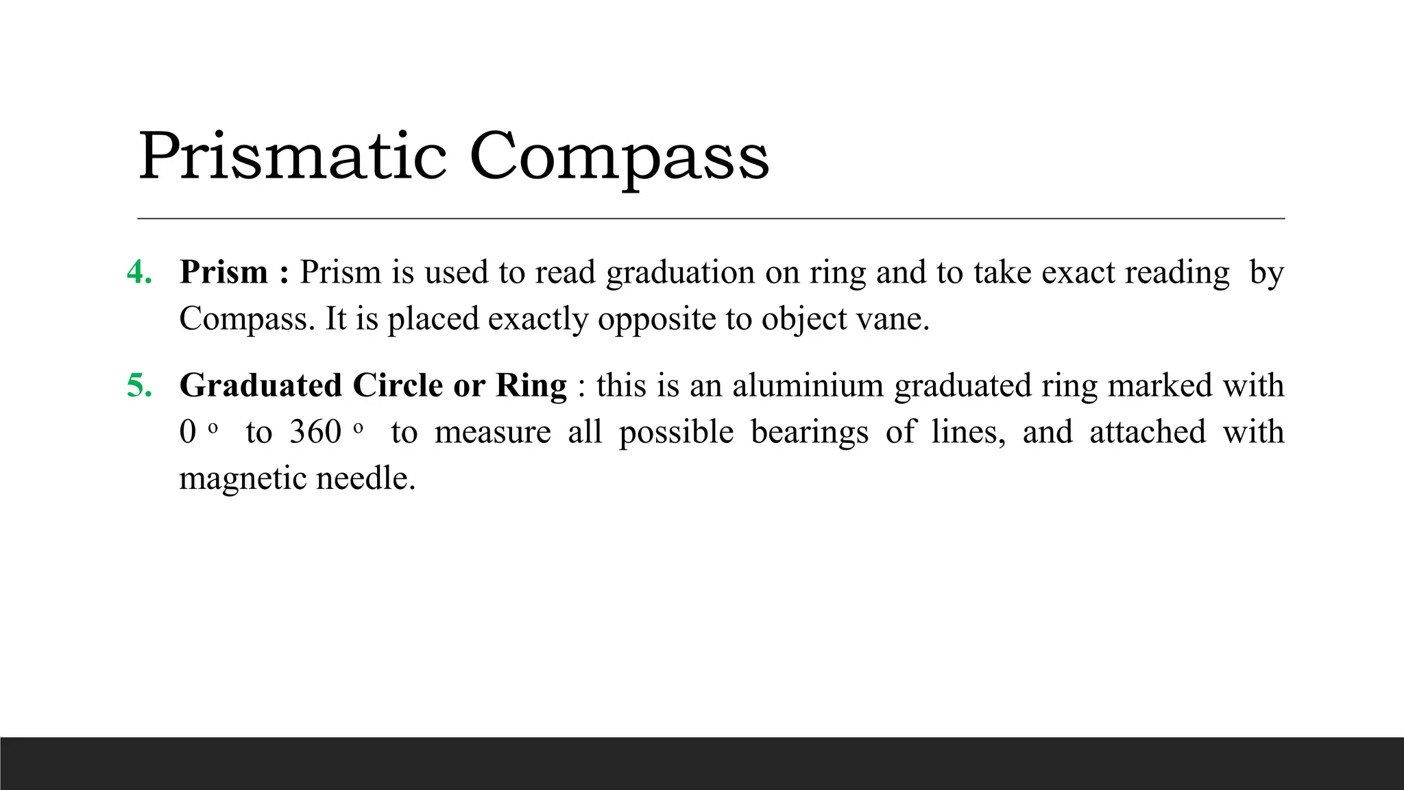 Prismatic Compass
4. Prism : Prism is used to read graduation on ring and to take exact reading by
Compass. It is placed exactly opposite to object vane.
5. Graduated Circle or Ring : this is an aluminium graduated ring marked with
0 ͦ to 360 ͦ to measure all possible bearings of lines, and attached with
magnetic needle.
 