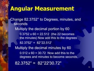 10
Angular Measurement
Change 82.3752° to Degrees, minutes, and
seconds
Multiply the decimal portion by 60
Multiply the decimal minutes by 60
82.3752° = 82°22'30.72"
0.3752 x 60 = 22.512 (the 22 becomes
the minutes) Now add this to the degrees
0.512 x 60 = 30.72 Now add this to the
degrees and minutes to become seconds.
82.3752° = 82°22.512'
 