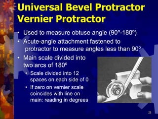 28
Universal Bevel Protractor
Vernier Protractor
• Used to measure obtuse angle (90º-180º)
• Acute-angle attachment fastened to
protractor to measure angles less than 90º
• Main scale divided into
two arcs of 180º
• Scale divided into 12
spaces on each side of 0
• If zero on vernier scale
coincides with line on
main: reading in degrees
 