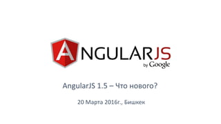 AngularJS 1.5 – Что нового?
20 Марта 2016г., Бишкек
 