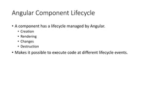 Angular Component Lifecycle
• A component has a lifecycle managed by Angular.
• Creation
• Rendering
• Changes
• Destruction
• Makes it possible to execute code at different lifecycle events.
 