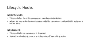 Lifecycle Hooks
ngAfterViewInit():
• Triggered after the child components have been instantiated.
• Allows for interaction between parent and child components. (ViewChild is assigned a
valued here)
ngOnDestroy():
• Triggered before a component is disposed.
• Should handle closing streams and disposing off everything active.
 