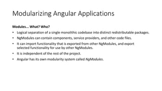 Modularizing Angular Applications
Modules... What? Who?
• Logical separation of a single monolithic codebase into distinct redistributable packages.
• NgModules can contain components, service providers, and other code files.
• It can import functionality that is exported from other NgModules, and export
selected functionality for use by other NgModules.
• It is independent of the rest of the project.
• Angular has its own modularity system called NgModules.
 