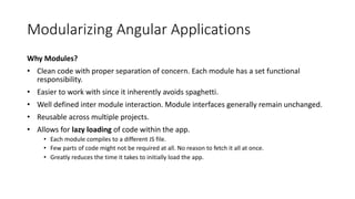 Modularizing Angular Applications
Why Modules?
• Clean code with proper separation of concern. Each module has a set functional
responsibility.
• Easier to work with since it inherently avoids spaghetti.
• Well defined inter module interaction. Module interfaces generally remain unchanged.
• Reusable across multiple projects.
• Allows for lazy loading of code within the app.
• Each module compiles to a different JS file.
• Few parts of code might not be required at all. No reason to fetch it all at once.
• Greatly reduces the time it takes to initially load the app.
 