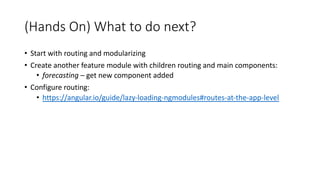 (Hands On) What to do next?
• Start with routing and modularizing
• Create another feature module with children routing and main components:
• forecasting – get new component added
• Configure routing:
• https://angular.io/guide/lazy-loading-ngmodules#routes-at-the-app-level
 