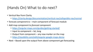 (Hands On) What to do next?
• Vertical Nav from Clarity
• https://clarity.design/documentation/vertical-nav/collapsible-nav/normal
• forecast.component.ts – main component of forecast module
• Add map component to forecast component
• https://angular-maps.com/guides/getting-started/
• Input to component – lat, long
• Output from component – any new marker on the map
• https://stackblitz.com/edit/angular-google-maps-demo
• Next – Based upon the output from above component get forecasting
 
