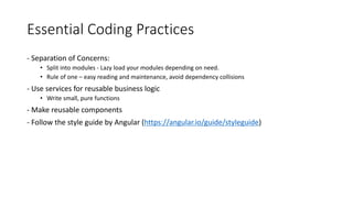 Essential Coding Practices
- Separation of Concerns:
• Split into modules - Lazy load your modules depending on need.
• Rule of one – easy reading and maintenance, avoid dependency collisions
- Use services for reusable business logic
• Write small, pure functions
- Make reusable components
- Follow the style guide by Angular (https://angular.io/guide/styleguide)
 