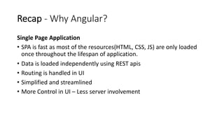 Recap - Why Angular?
Single Page Application
• SPA is fast as most of the resources(HTML, CSS, JS) are only loaded
once throughout the lifespan of application.
• Data is loaded independently using REST apis
• Routing is handled in UI
• Simplified and streamlined
• More Control in UI – Less server involvement
 