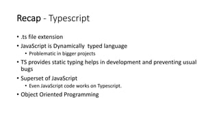 Recap - Typescript
• .ts file extension
• JavaScript is Dynamically typed language
• Problematic in bigger projects
• TS provides static typing helps in development and preventing usual
bugs
• Superset of JavaScript
• Even JavaScript code works on Typescript.
• Object Oriented Programming
 