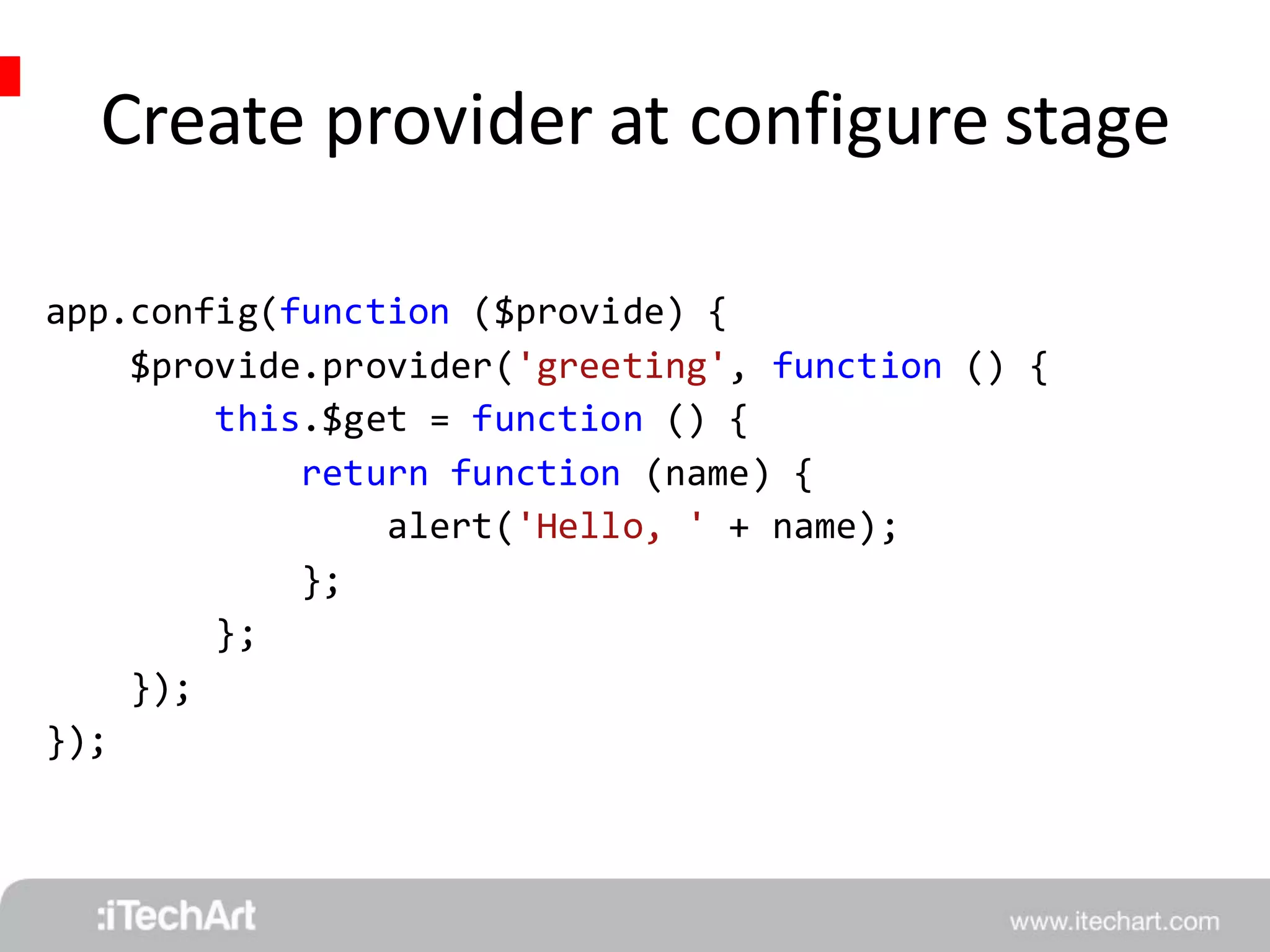 Create provider at configure stage 
app.config(function ($provide) { 
$provide.provider('greeting', function () { 
this.$get = function () { 
return function (name) { 
alert('Hello, ' + name); 
}; 
}; 
}); 
}); 
 