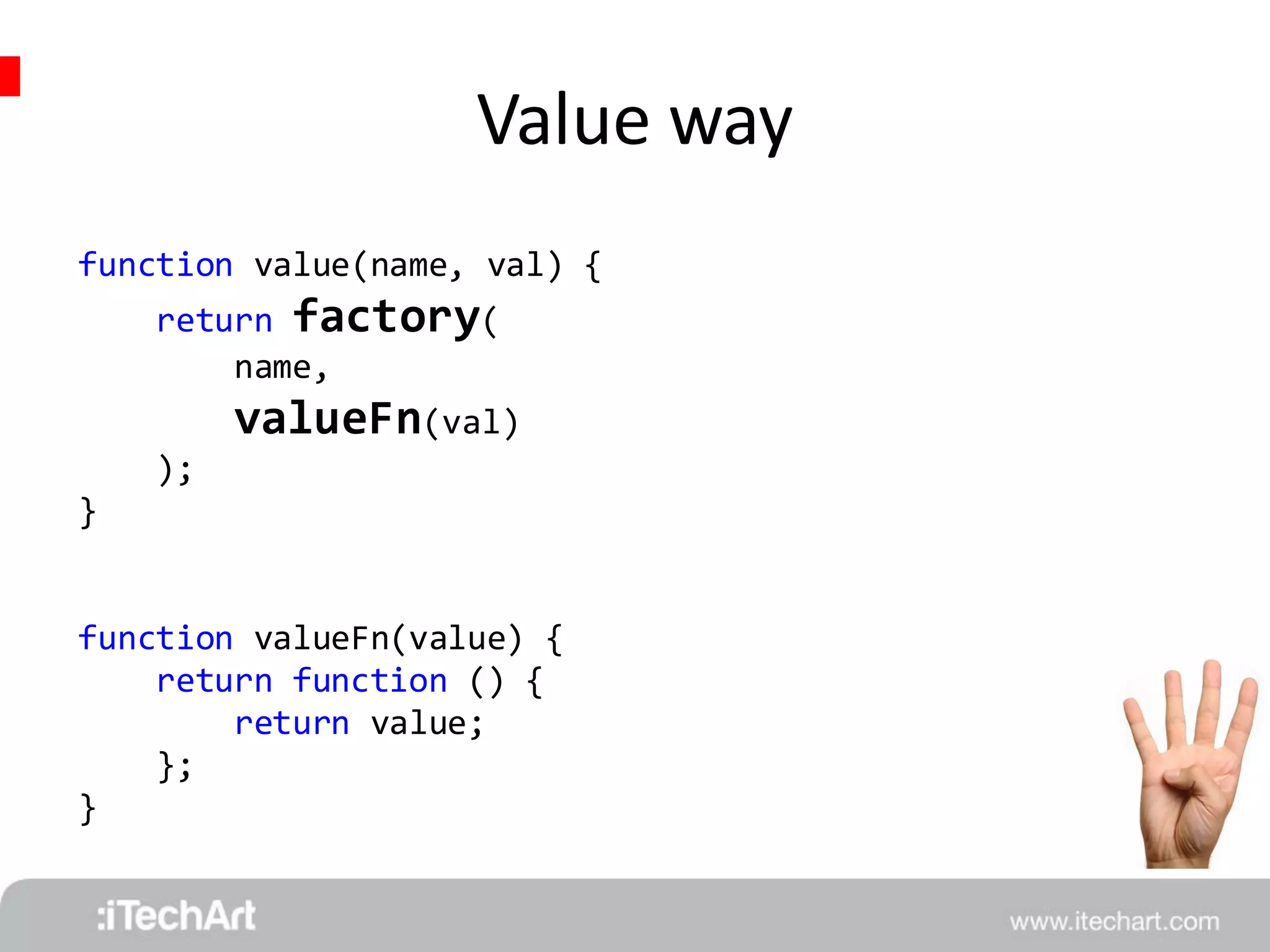Value way 
function value(name, val) { 
return factory( 
name, 
valueFn(val) 
); 
} 
function valueFn(value) { 
return function () { 
return value; 
}; 
} 
 