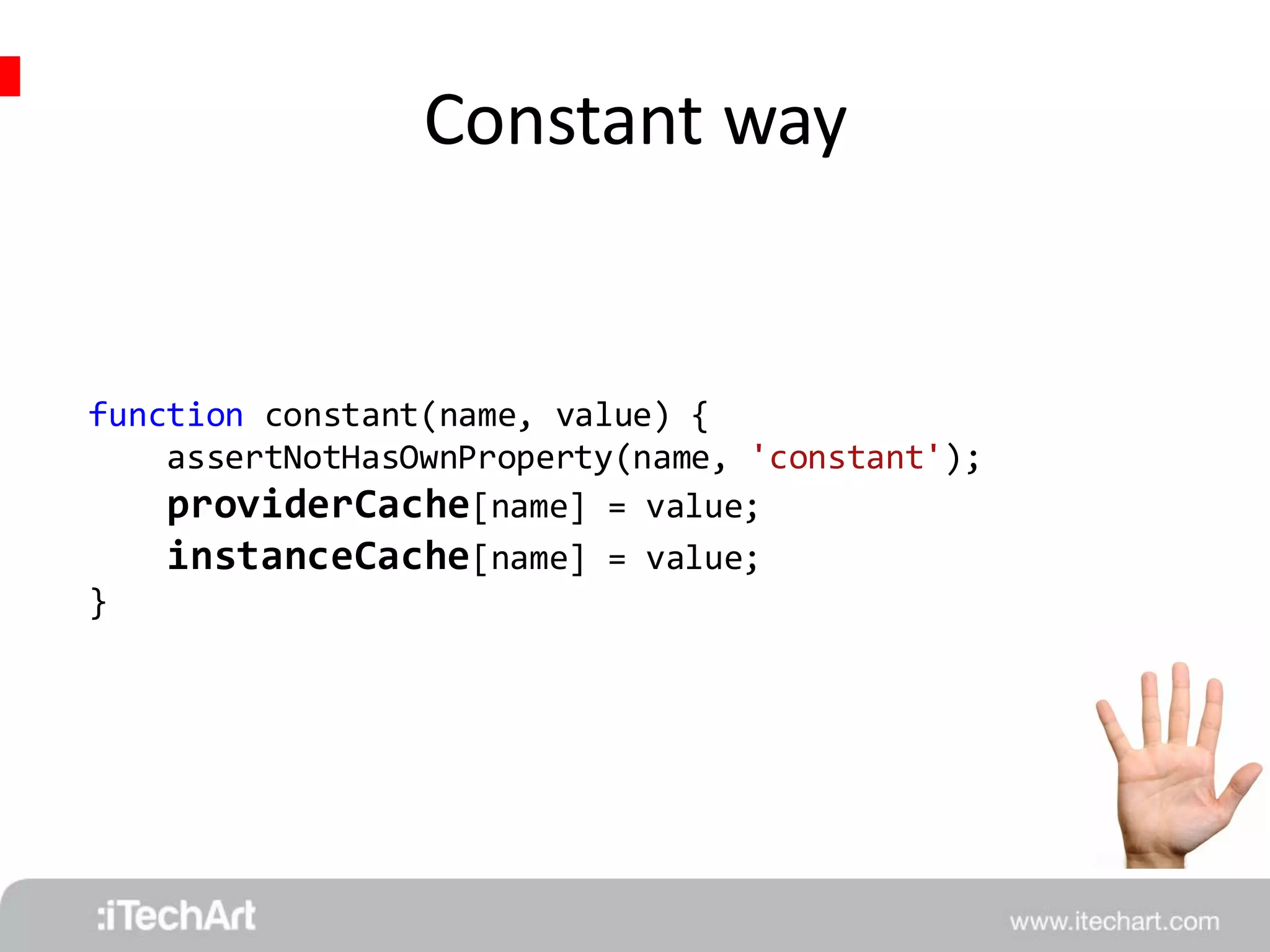 Constant way 
function constant(name, value) { 
assertNotHasOwnProperty(name, 'constant'); 
providerCache[name] = value; 
instanceCache[name] = value; 
} 
 