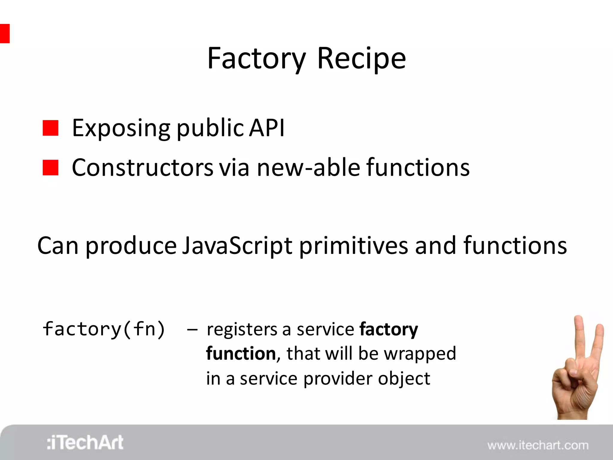 Factory Recipe 
 Exposing public API 
 Constructors via new-able functions 
Can produce JavaScript primitives and functions 
factory(fn) 
– registers a service factory 
function, that will be wrapped 
in a service provider object 
 
