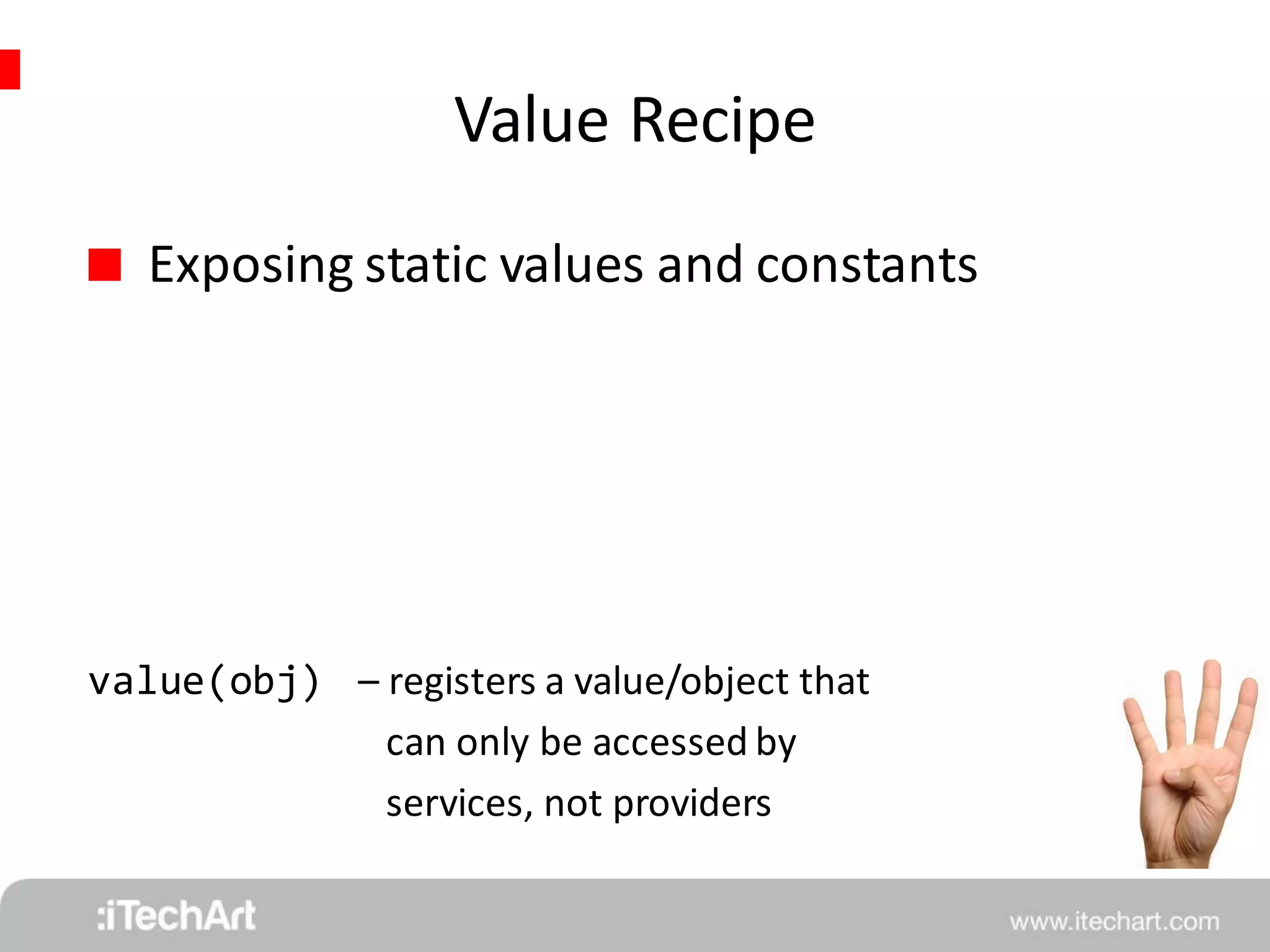 Value Recipe 
 Exposing static values and constants 
value(obj) 
– registers a value/object that 
can only be accessed by 
services, not providers 
 