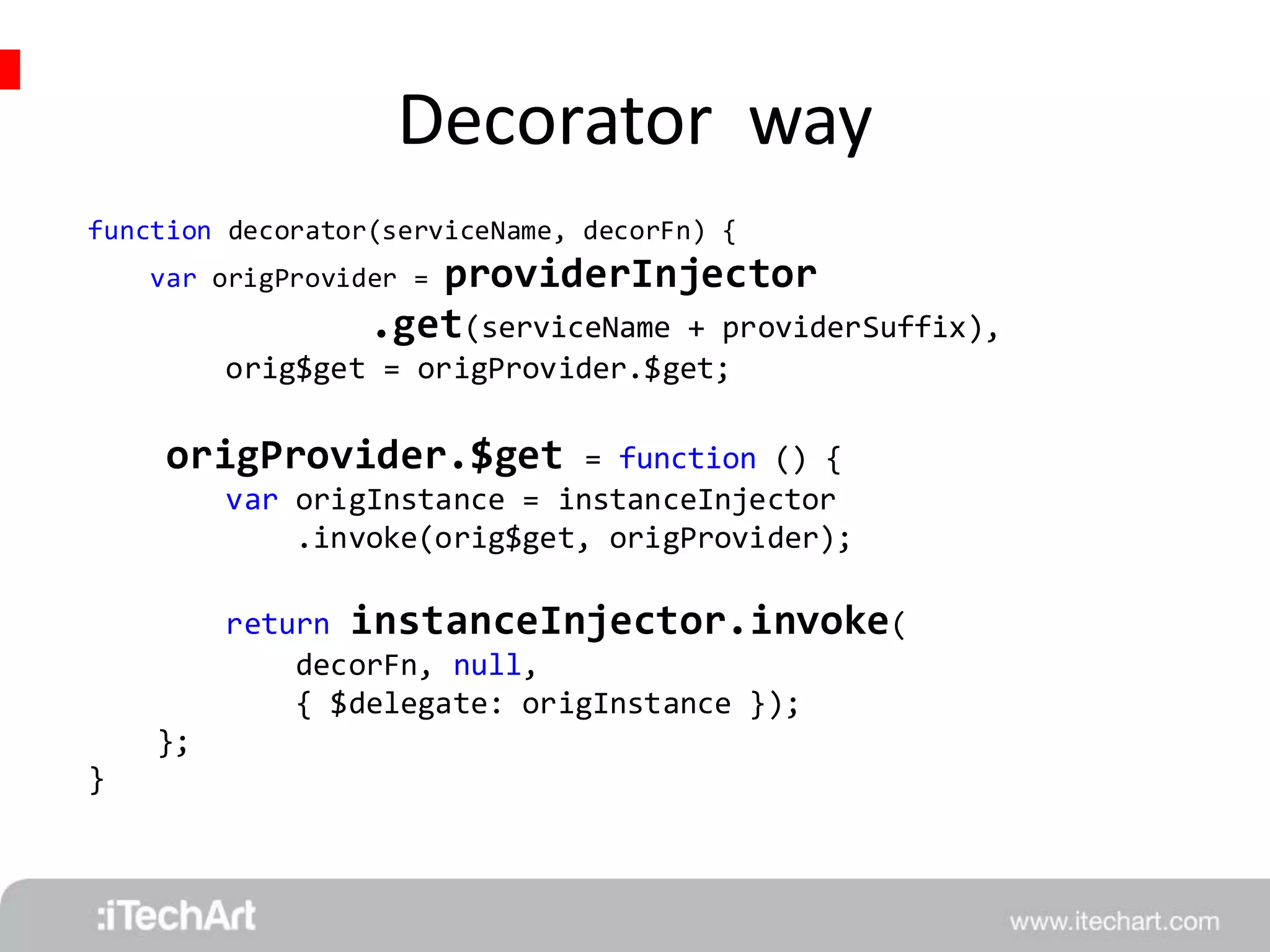 Decorator way 
function decorator(serviceName, decorFn) { 
var origProvider = providerInjector 
.get(serviceName + providerSuffix), 
orig$get = origProvider.$get; 
origProvider.$get = function () { 
var origInstance = instanceInjector 
.invoke(orig$get, origProvider); 
return instanceInjector.invoke( 
decorFn, null, 
{ $delegate: origInstance }); 
}; 
} 
 