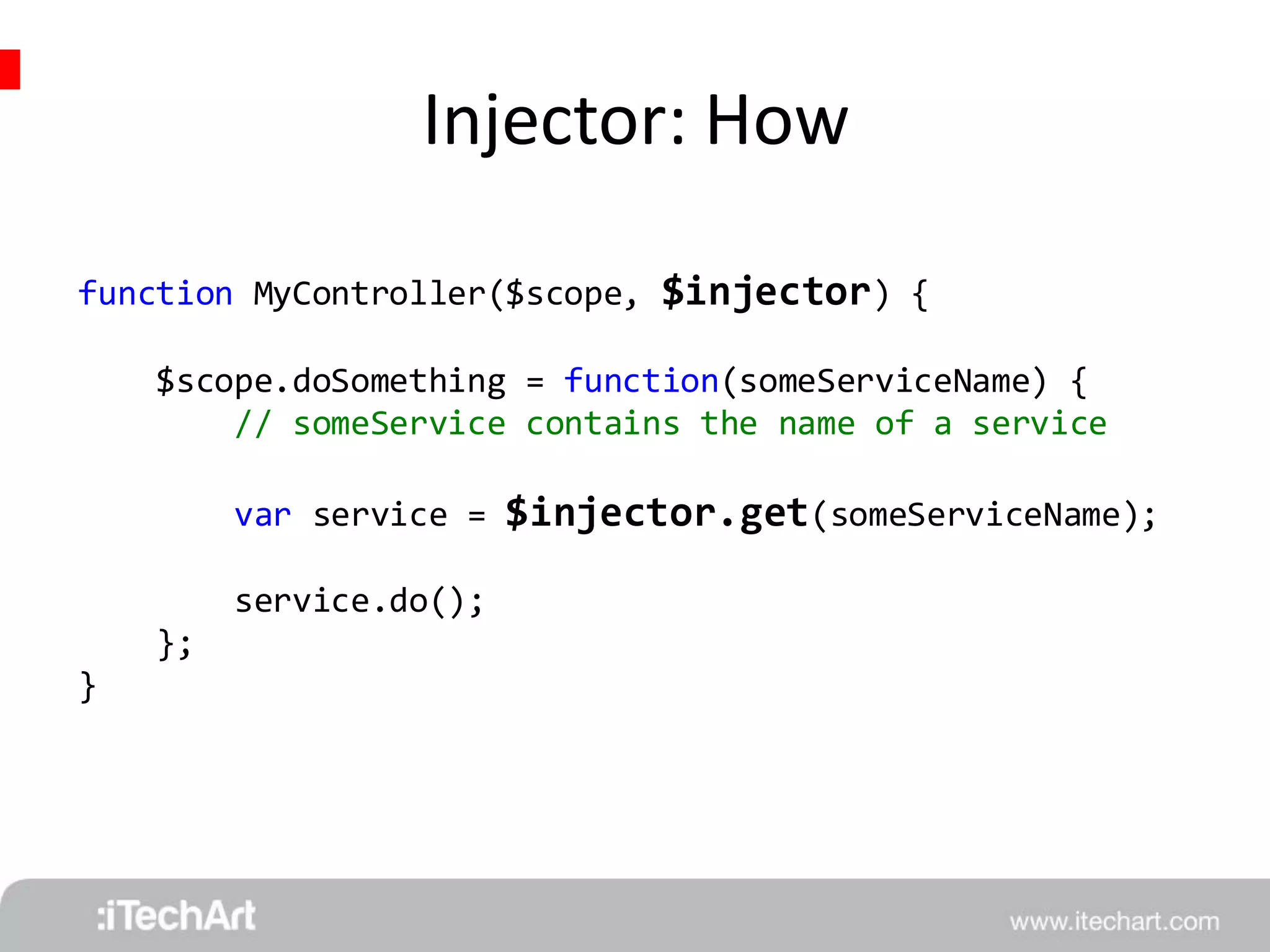 Injector: How 
function MyController($scope, $injector) { 
$scope.doSomething = function(someServiceName) { 
// someService contains the name of a service 
var service = $injector.get(someServiceName); 
service.do(); 
}; 
} 
 