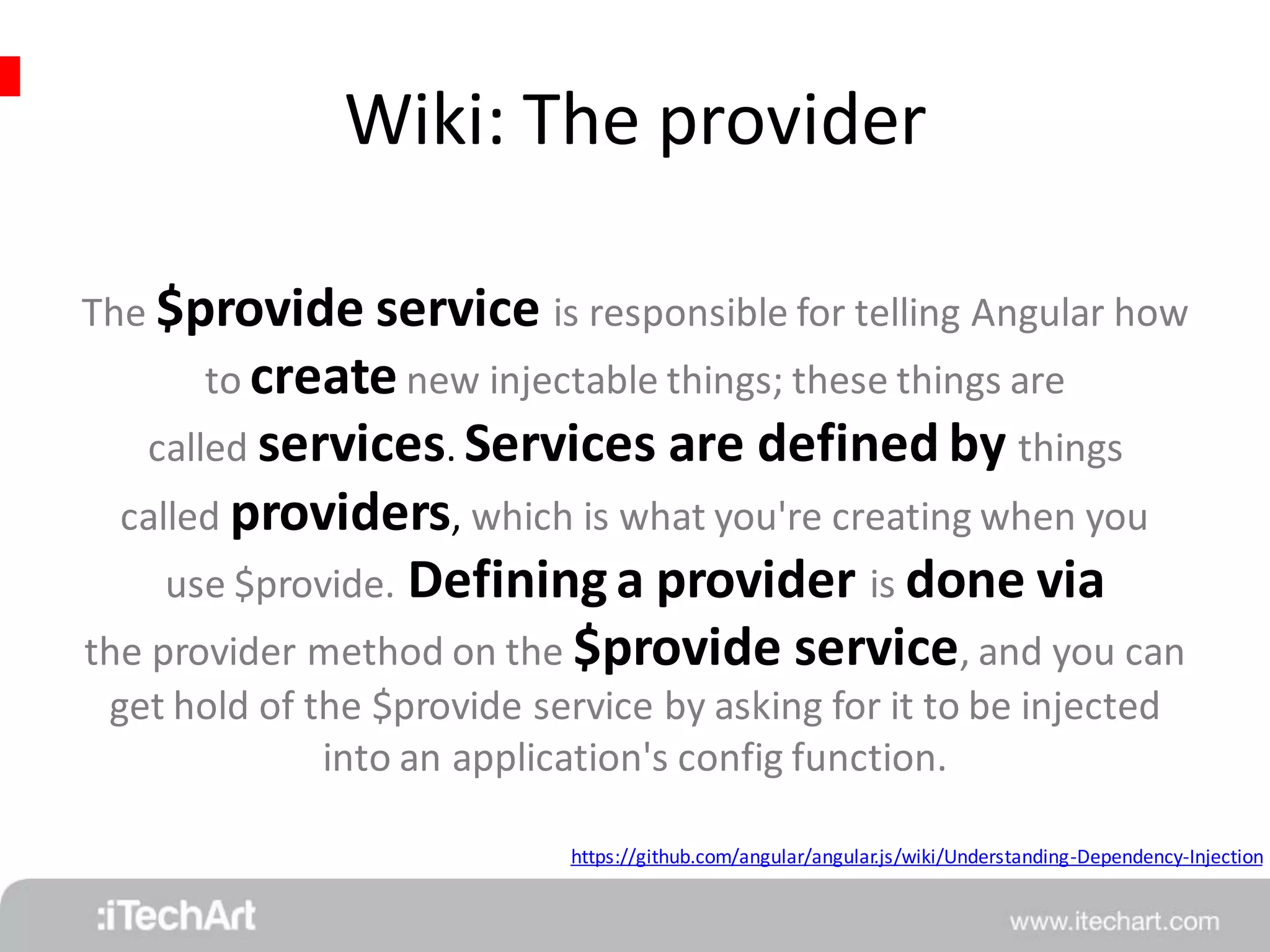 Wiki: The provider 
The $provide service is responsible for telling Angular how 
to create new injectable things; these things are 
called services. Services are defined by things 
called providers, which is what you're creating when you 
use $provide. Defining a provider is done via 
the provider method on the $provide service, and you can 
get hold of the $provide service by asking for it to be injected 
into an application's config function. 
https://github.com/angular/angular.js/wiki/Understanding-Dependency-Injection 
 