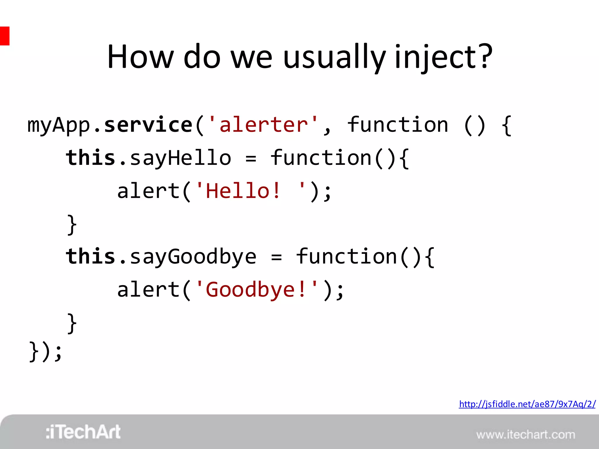 How do we usually inject? 
myApp.service('alerter', function () { 
http://jsfiddle.net/ae87/9x7Aq/2/ 
this.sayHello = function(){ 
alert('Hello! '); 
} 
this.sayGoodbye = function(){ 
alert('Goodbye!'); 
} 
}); 
 
