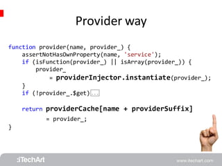Provider way 
function provider(name, provider_) { 
assertNotHasOwnProperty(name, 'service'); 
if (isFunction(provider_) || isArray(provider_)) { 
provider_ 
= providerInjector.instantiate(provider_); 
} 
if (!provider_.$get) 
return providerCache[name + providerSuffix] 
= provider_; 
} 
 