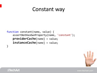 Constant way 
function constant(name, value) { 
assertNotHasOwnProperty(name, 'constant'); 
providerCache[name] = value; 
instanceCache[name] = value; 
} 
 