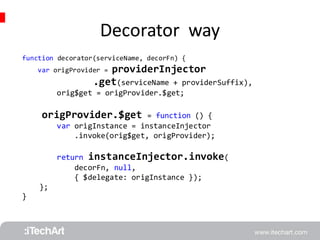 Decorator way 
function decorator(serviceName, decorFn) { 
var origProvider = providerInjector 
.get(serviceName + providerSuffix), 
orig$get = origProvider.$get; 
origProvider.$get = function () { 
var origInstance = instanceInjector 
.invoke(orig$get, origProvider); 
return instanceInjector.invoke( 
decorFn, null, 
{ $delegate: origInstance }); 
}; 
} 
 