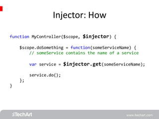 Injector: How 
function MyController($scope, $injector) { 
$scope.doSomething = function(someServiceName) { 
// someService contains the name of a service 
var service = $injector.get(someServiceName); 
service.do(); 
}; 
} 
 
