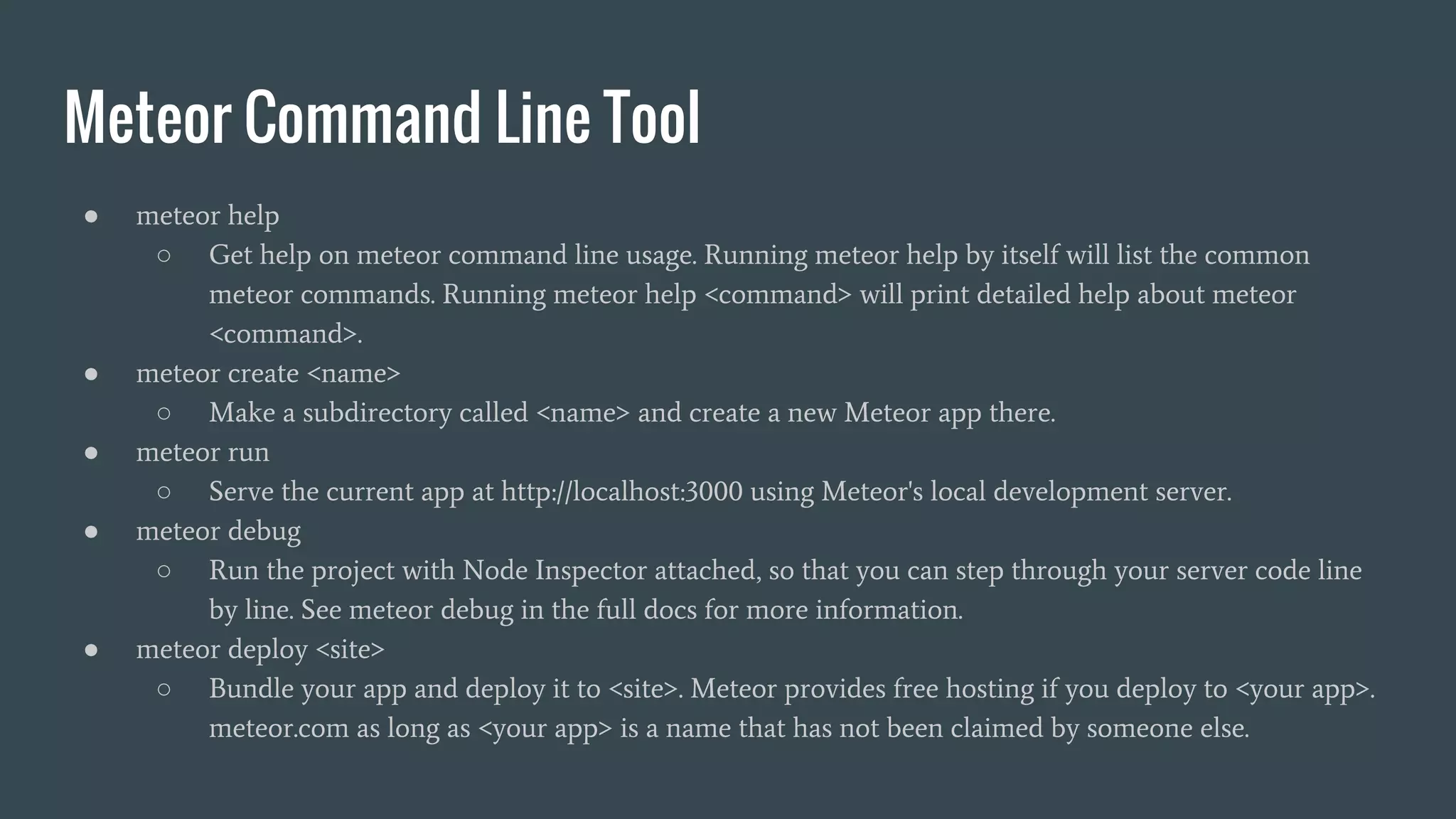 Meteor Command Line Tool ● meteor help ○ Get help on meteor command line usage. Running meteor help by itself will list the common meteor commands. Running meteor help <command> will print detailed help about meteor <command>. ● meteor create <name> ○ Make a subdirectory called <name> and create a new Meteor app there. ● meteor run ○ Serve the current app at http://localhost:3000 using Meteor's local development server. ● meteor debug ○ Run the project with Node Inspector attached, so that you can step through your server code line by line. See meteor debug in the full docs for more information. ● meteor deploy <site> ○ Bundle your app and deploy it to <site>. Meteor provides free hosting if you deploy to <your app>. meteor.com as long as <your app> is a name that has not been claimed by someone else. 