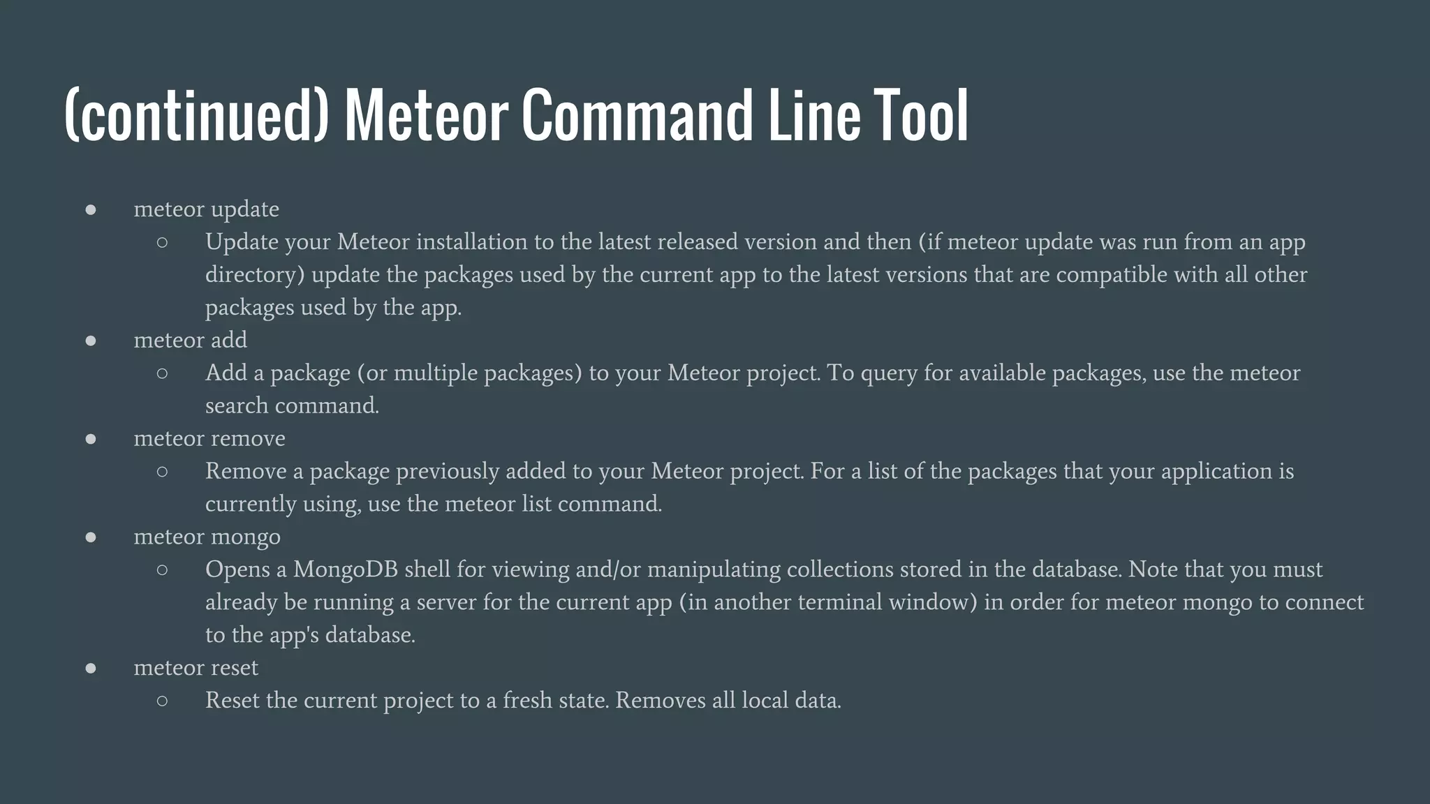 (continued) Meteor Command Line Tool ● meteor update ○ Update your Meteor installation to the latest released version and then (if meteor update was run from an app directory) update the packages used by the current app to the latest versions that are compatible with all other packages used by the app. ● meteor add ○ Add a package (or multiple packages) to your Meteor project. To query for available packages, use the meteor search command. ● meteor remove ○ Remove a package previously added to your Meteor project. For a list of the packages that your application is currently using, use the meteor list command. ● meteor mongo ○ Opens a MongoDB shell for viewing and/or manipulating collections stored in the database. Note that you must already be running a server for the current app (in another terminal window) in order for meteor mongo to connect to the app's database. ● meteor reset ○ Reset the current project to a fresh state. Removes all local data. 