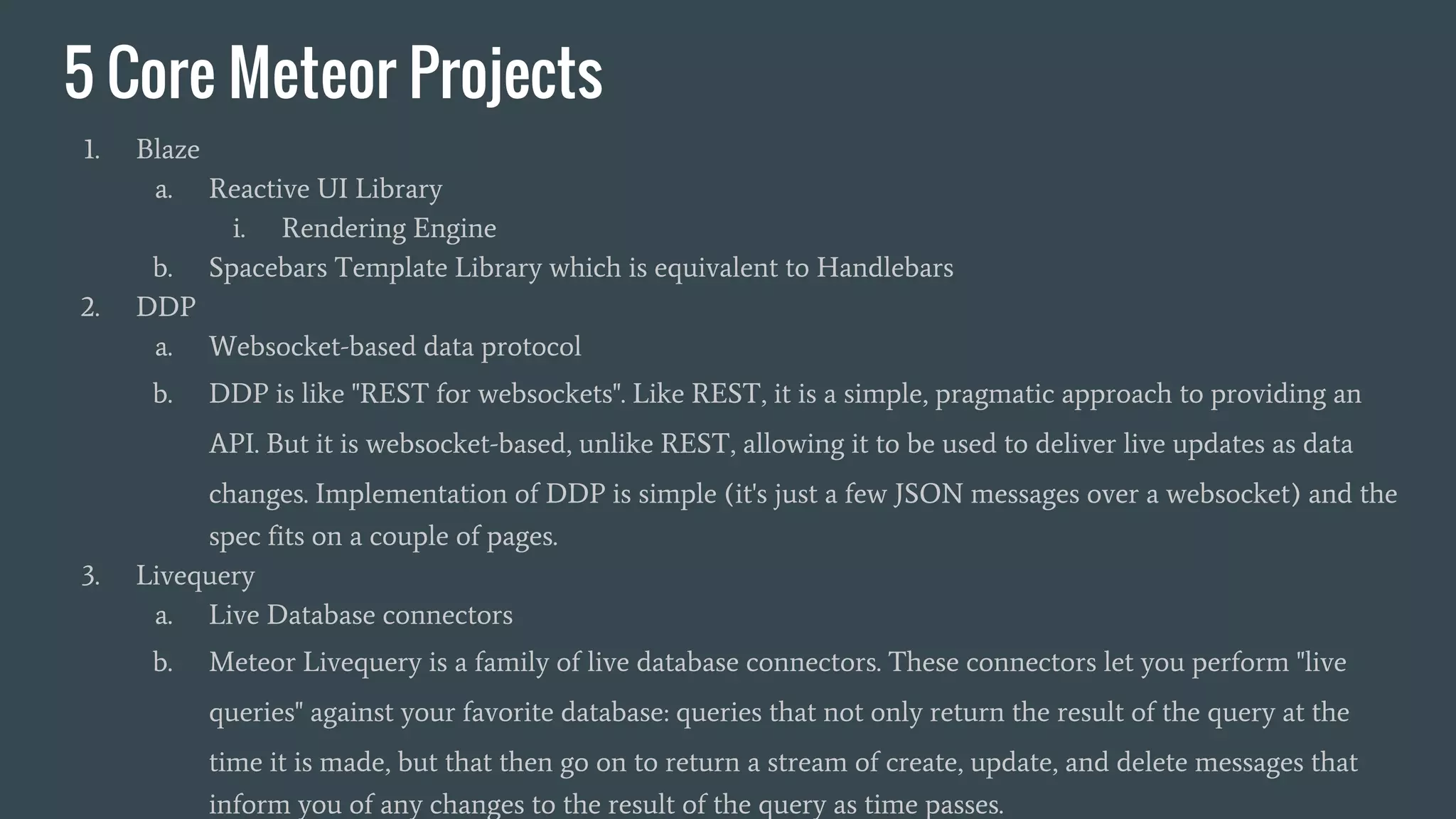 5 Core Meteor Projects 1. Blaze a. Reactive UI Library i. Rendering Engine b. Spacebars Template Library which is equivalent to Handlebars 2. DDP a. Websocket-based data protocol b. DDP is like "REST for websockets". Like REST, it is a simple, pragmatic approach to providing an API. But it is websocket-based, unlike REST, allowing it to be used to deliver live updates as data changes. Implementation of DDP is simple (it's just a few JSON messages over a websocket) and the spec fits on a couple of pages. 3. Livequery a. Live Database connectors b. Meteor Livequery is a family of live database connectors. These connectors let you perform "live queries" against your favorite database: queries that not only return the result of the query at the time it is made, but that then go on to return a stream of create, update, and delete messages that inform you of any changes to the result of the query as time passes. 
