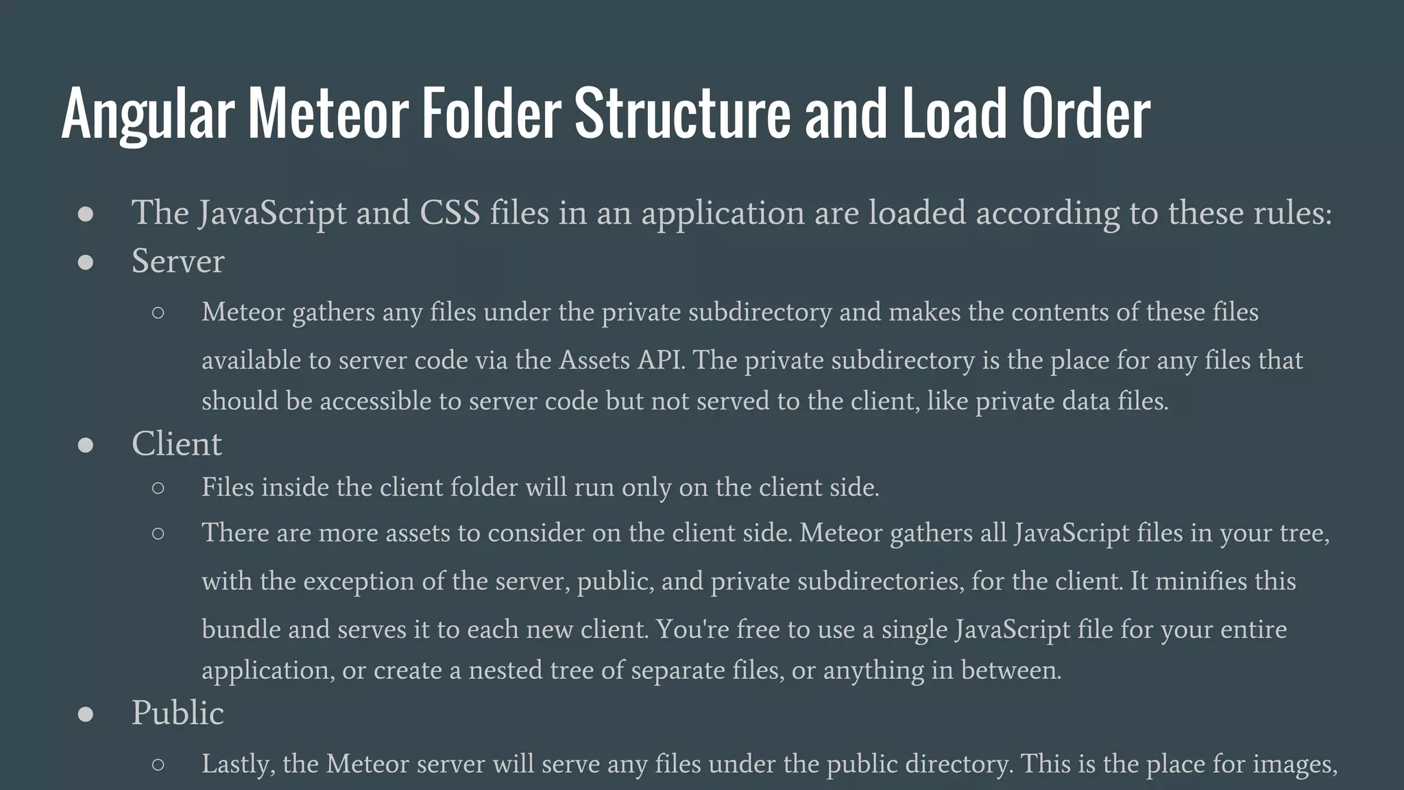 Angular Meteor Folder Structure and Load Order ● The JavaScript and CSS files in an application are loaded according to these rules: ● Server ○ Meteor gathers any files under the private subdirectory and makes the contents of these files available to server code via the Assets API. The private subdirectory is the place for any files that should be accessible to server code but not served to the client, like private data files. ● Client ○ Files inside the client folder will run only on the client side. ○ There are more assets to consider on the client side. Meteor gathers all JavaScript files in your tree, with the exception of the server, public, and private subdirectories, for the client. It minifies this bundle and serves it to each new client. You're free to use a single JavaScript file for your entire application, or create a nested tree of separate files, or anything in between. ● Public ○ Lastly, the Meteor server will serve any files under the public directory. This is the place for images, 