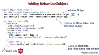© AngularMIX All rights reserved.
https://www.angularmix.com
Adding BehaviourSubject
export class TaskService {
private internalStore:BehaviourSubject;
constructor() { this.internalStore = new BehaviourSubject([]); }
get store() { return this.internalStore.asObservable(); }
private fetchTasks(){
this.http
.get('/data/tasks.json')
.map(response => response.json())
.map(this.mapTasks)
.do( data => {
this._store.next( data );
localStorage.setItem('tasks', JSON.stringify(data))
})
.catch( err => {
return Rx.Observable.of(this.fetchLocalStorage());
});
}
}
Initialize Subject
Expose as Observable, aka
defensive coding
Gives us start data,
also remembers last emitted
 