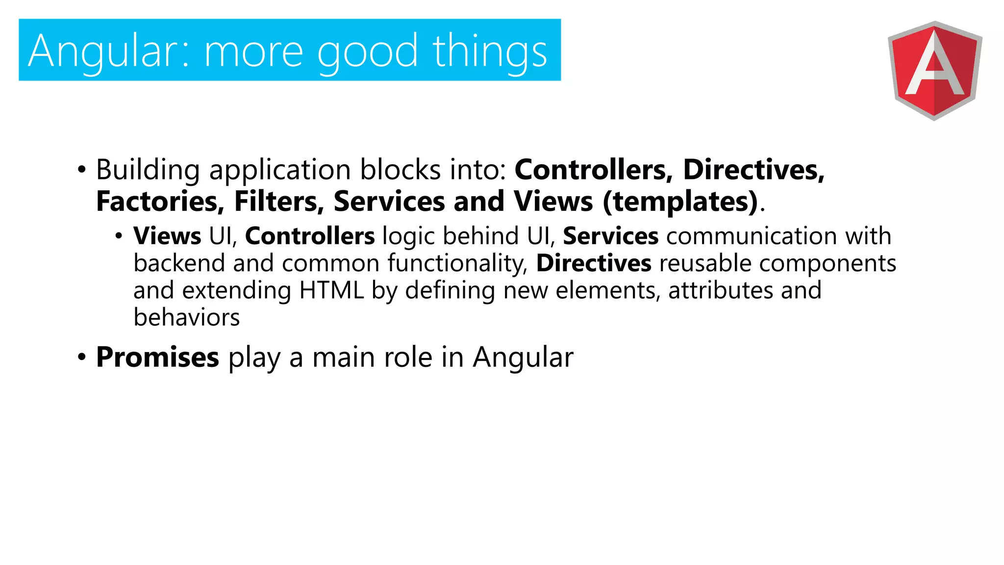 Angular: more good things
• Building application blocks into: Controllers, Directives,
Factories, Filters, Services and Views (templates).
• Views UI, Controllers logic behind UI, Services communication with
backend and common functionality, Directives reusable components
and extending HTML by defining new elements, attributes and
behaviors
• Promises play a main role in Angular
 