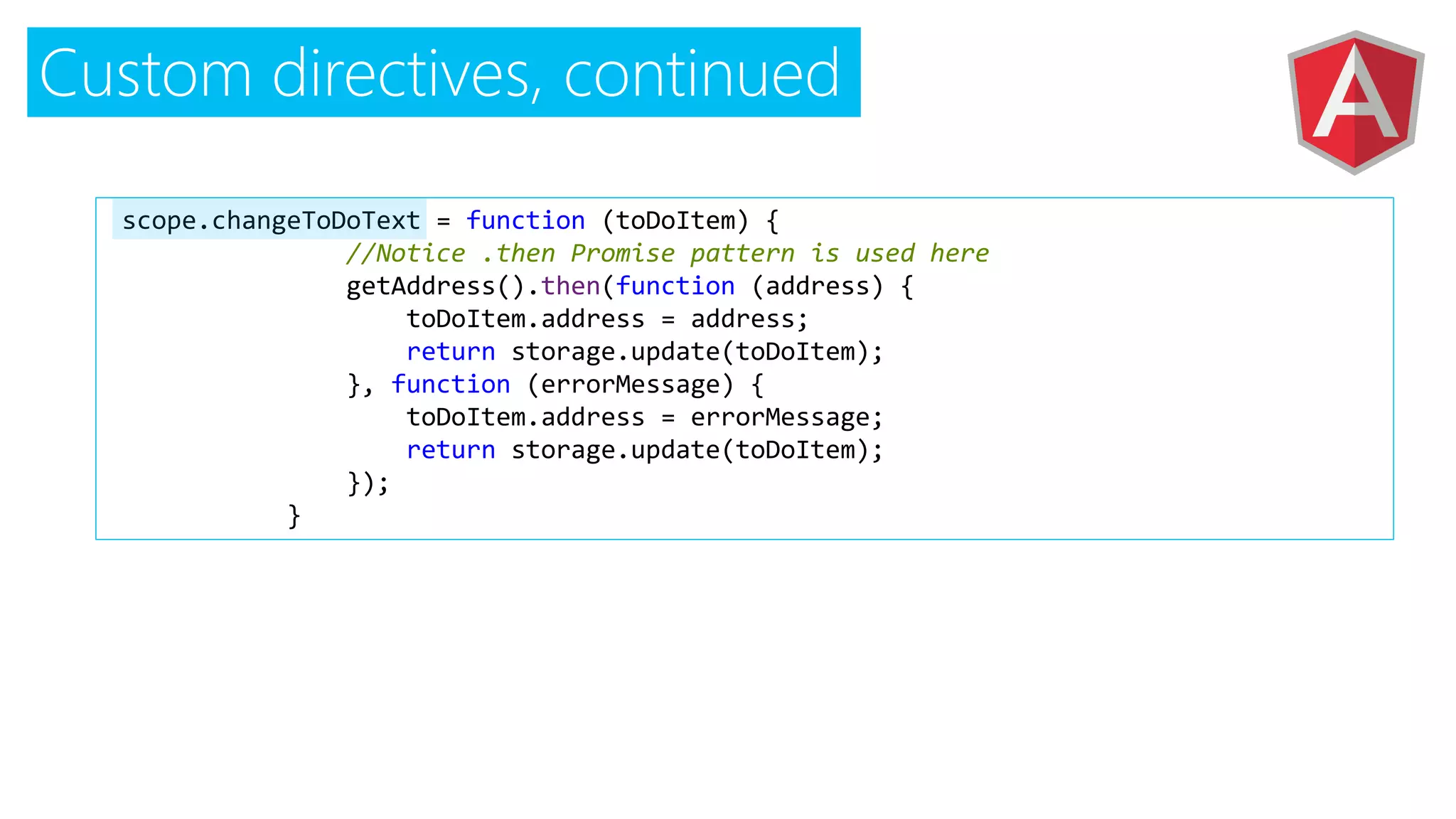 Custom directives, continued
$scope.changeToDoText = function (toDoItem) {
//Notice .then Promise pattern is used here
getAddress().then(function (address) {
toDoItem.address = address;
return storage.update(toDoItem);
}, function (errorMessage) {
toDoItem.address = errorMessage;
return storage.update(toDoItem);
});
}
 