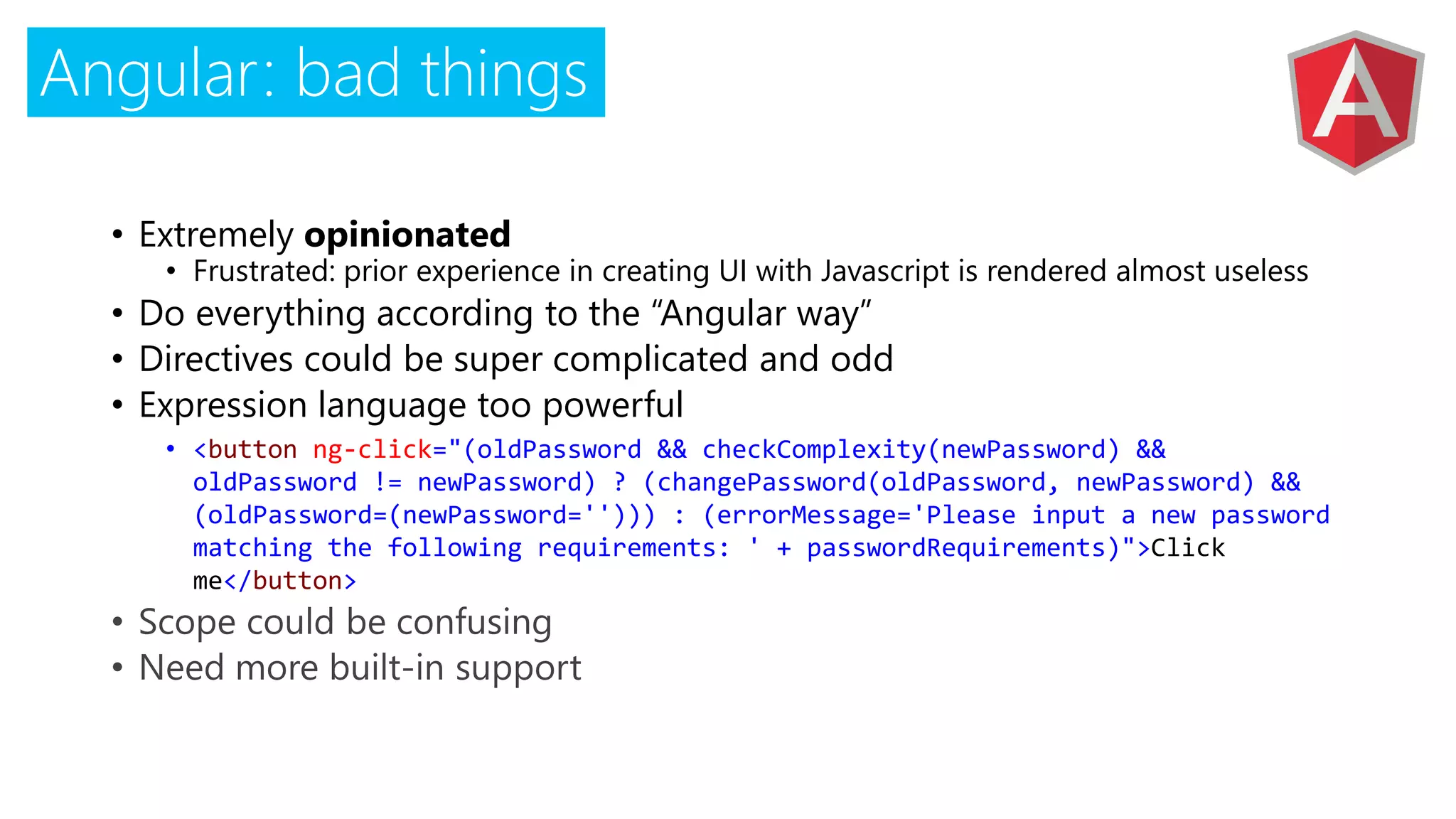 Angular: bad things
• Extremely opinionated
• Frustrated: prior experience in creating UI with Javascript is rendered almost useless
• Do everything according to the “Angular way”
• Directives could be super complicated and odd
• Expression language too powerful
• <button ng-click="(oldPassword && checkComplexity(newPassword) &&
oldPassword != newPassword) ? (changePassword(oldPassword, newPassword) &&
(oldPassword=(newPassword=''))) : (errorMessage='Please input a new password
matching the following requirements: ' + passwordRequirements)">Click
me</button>
 