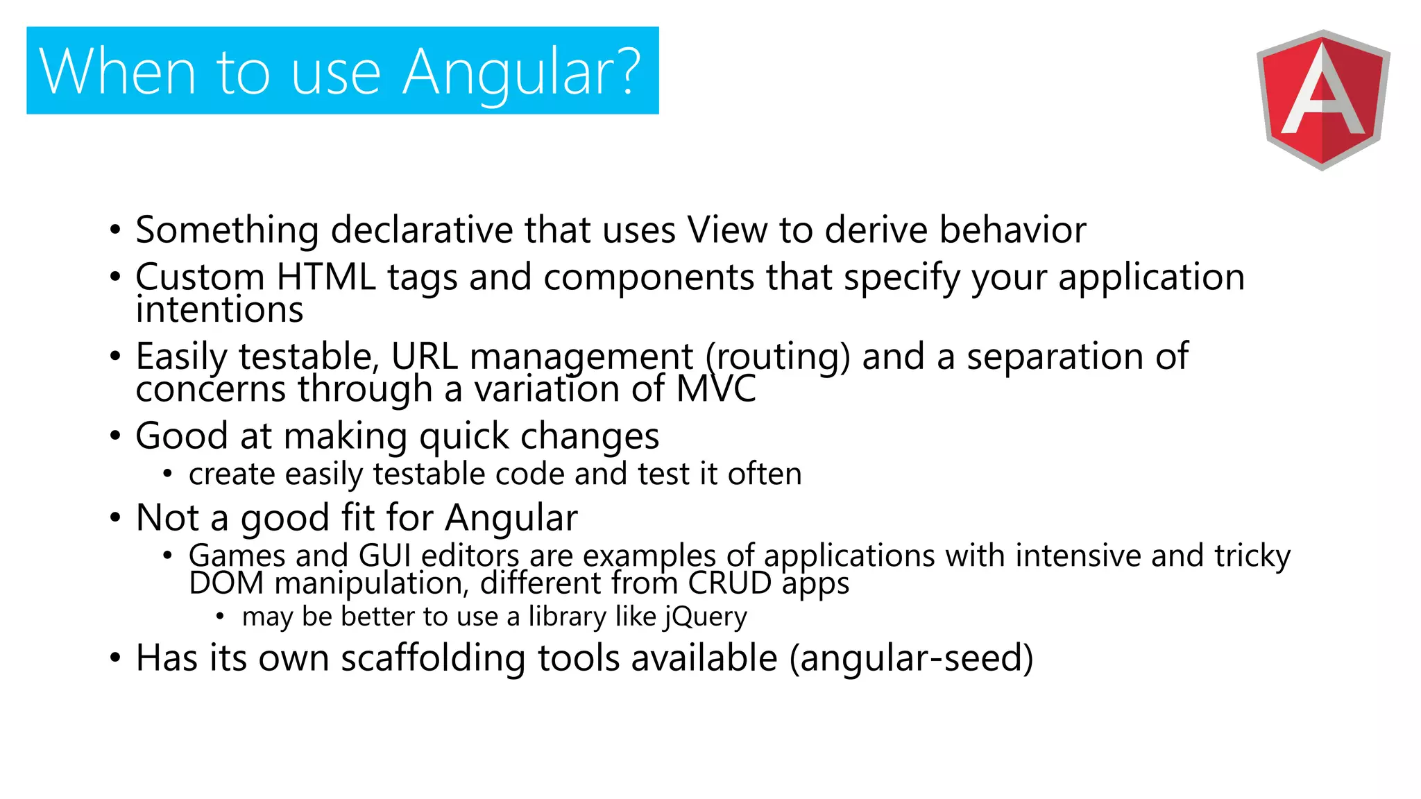 When to use Angular?
• Something declarative that uses View to derive behavior
• Custom HTML tags and components that specify your application
intentions
• Easily testable, URL management (routing) and a separation of
concerns through a variation of MVC
• Good at making quick changes
• create easily testable code and test it often
• Not a good fit for Angular
• Games and GUI editors are examples of applications with intensive and tricky
DOM manipulation, different from CRUD apps
• may be better to use a library like jQuery
• Has its own scaffolding tools available (angular-seed)
 