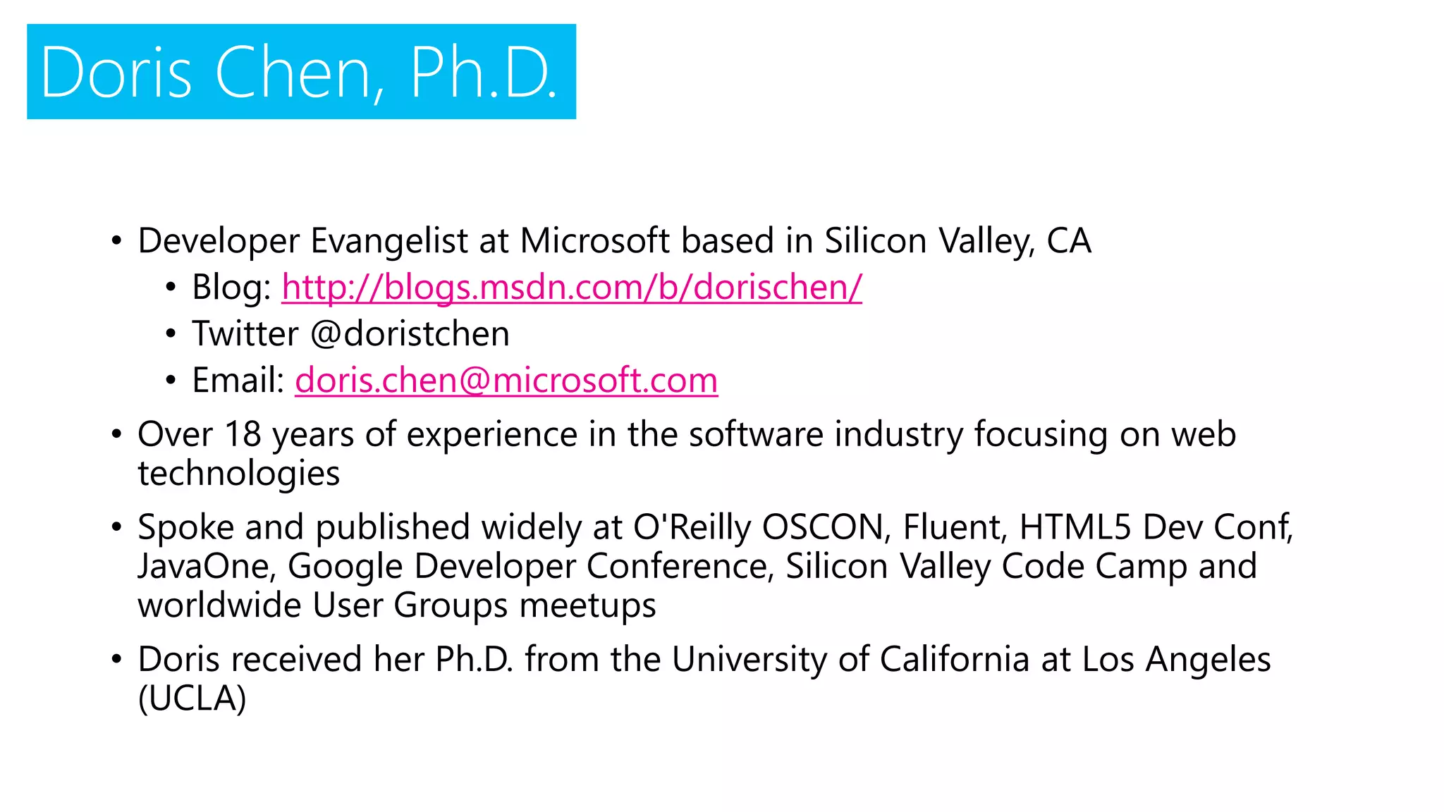 Doris Chen, Ph.D.
• Developer Evangelist at Microsoft based in Silicon Valley, CA
• Blog: http://blogs.msdn.com/b/dorischen/
• Twitter @doristchen
• Email: doris.chen@microsoft.com
• Over 18 years of experience in the software industry focusing on web
technologies
• Spoke and published widely at O'Reilly OSCON, Fluent, HTML5 Dev Conf,
JavaOne, Google Developer Conference, Silicon Valley Code Camp and
worldwide User Groups meetups
• Doris received her Ph.D. from the University of California at Los Angeles
(UCLA)
 