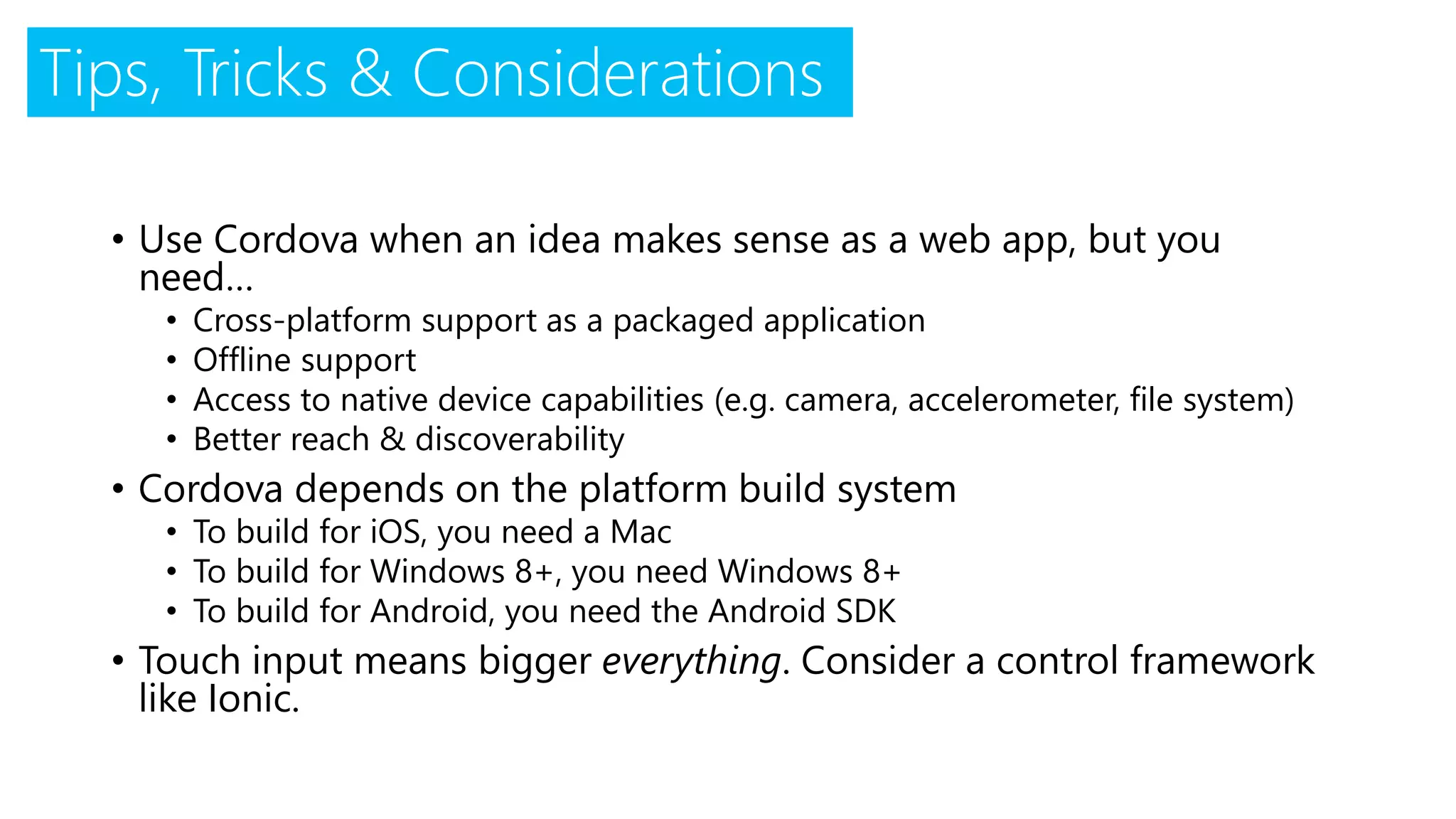 Tips, Tricks & Considerations
• Use Cordova when an idea makes sense as a web app, but you
need…
• Cross-platform support as a packaged application
• Offline support
• Access to native device capabilities (e.g. camera, accelerometer, file system)
• Better reach & discoverability
• Cordova depends on the platform build system
• To build for iOS, you need a Mac
• To build for Windows 8+, you need Windows 8+
• To build for Android, you need the Android SDK
• Touch input means bigger everything. Consider a control framework
like Ionic.
 