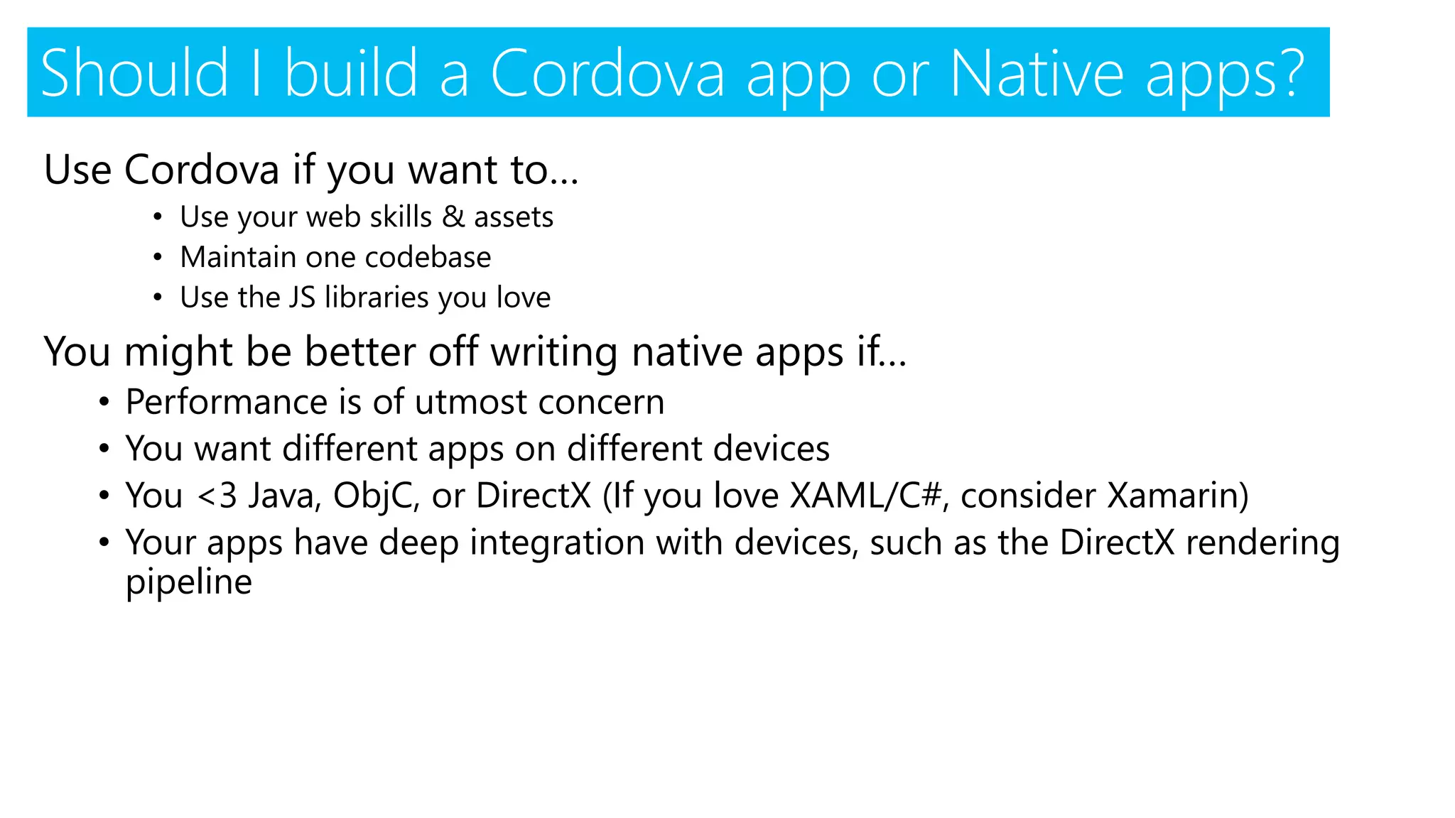 Use Cordova if you want to…
• Use your web skills & assets
• Maintain one codebase
• Use the JS libraries you love
You might be better off writing native apps if…
• Performance is of utmost concern
• You want different apps on different devices
• You <3 Java, ObjC, or DirectX (If you love XAML/C#, consider Xamarin)
• Your apps have deep integration with devices, such as the DirectX rendering
pipeline
Should I build a Cordova app or Native apps?
 