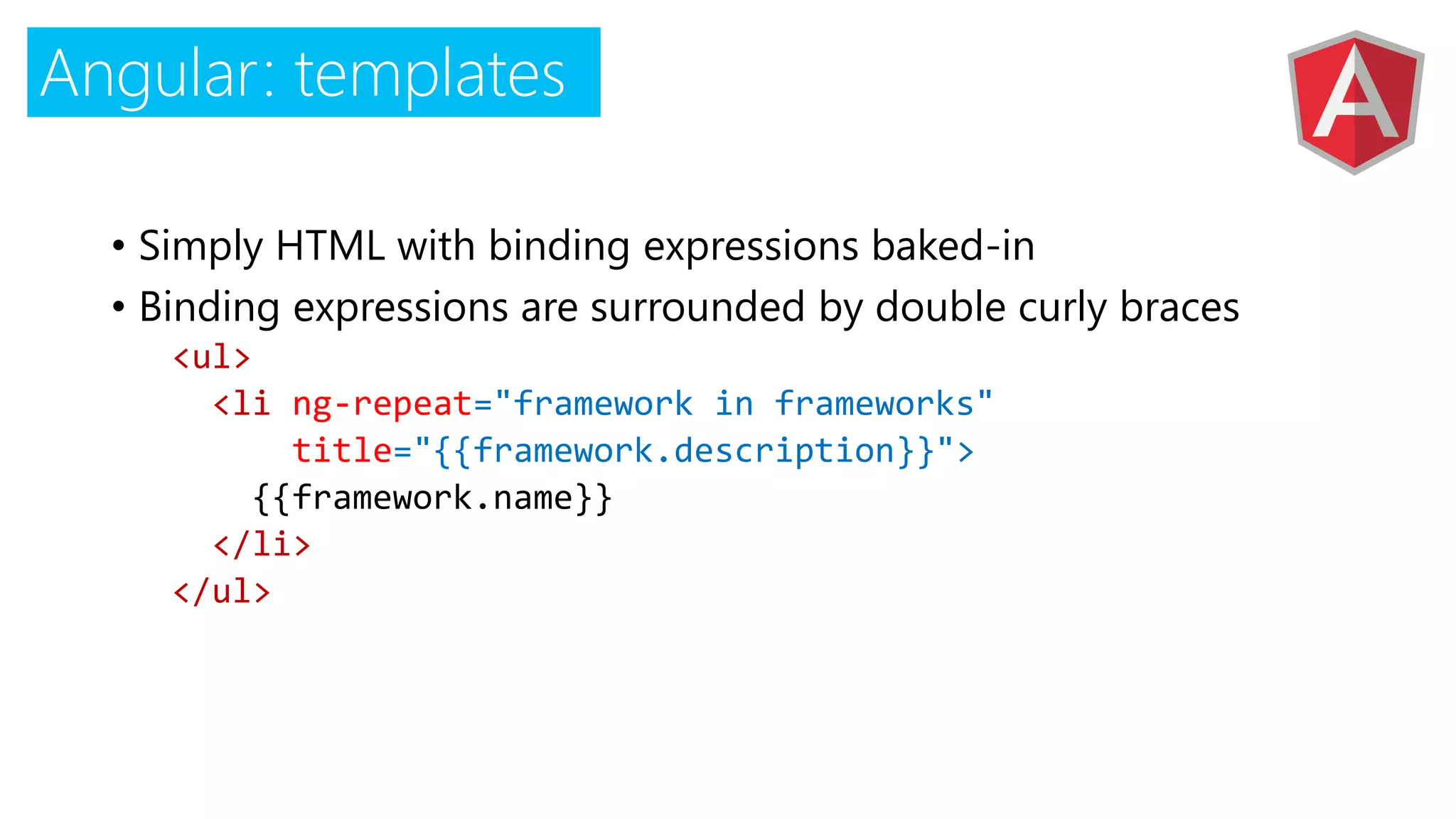 Angular: templates
• Simply HTML with binding expressions baked-in
• Binding expressions are surrounded by double curly braces
<ul>
<li ="framework in frameworks"
title="{{framework.description}}">
{{framework.name}}
</li>
</ul>
 