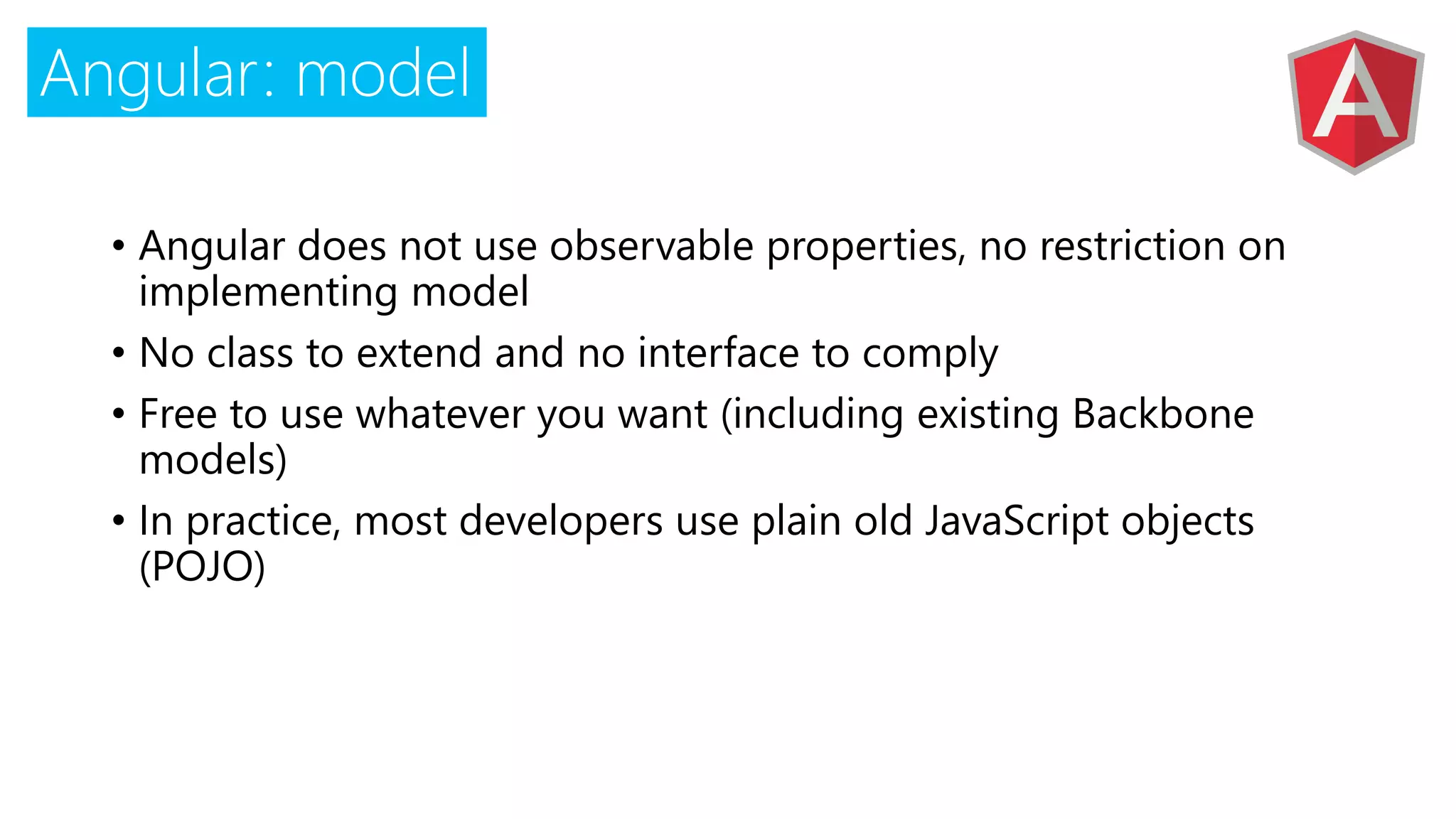 Angular: model
• Angular does not use observable properties, no restriction on
implementing model
• No class to extend and no interface to comply
• Free to use whatever you want (including existing Backbone
models)
• In practice, most developers use plain old JavaScript objects
(POJO)
 