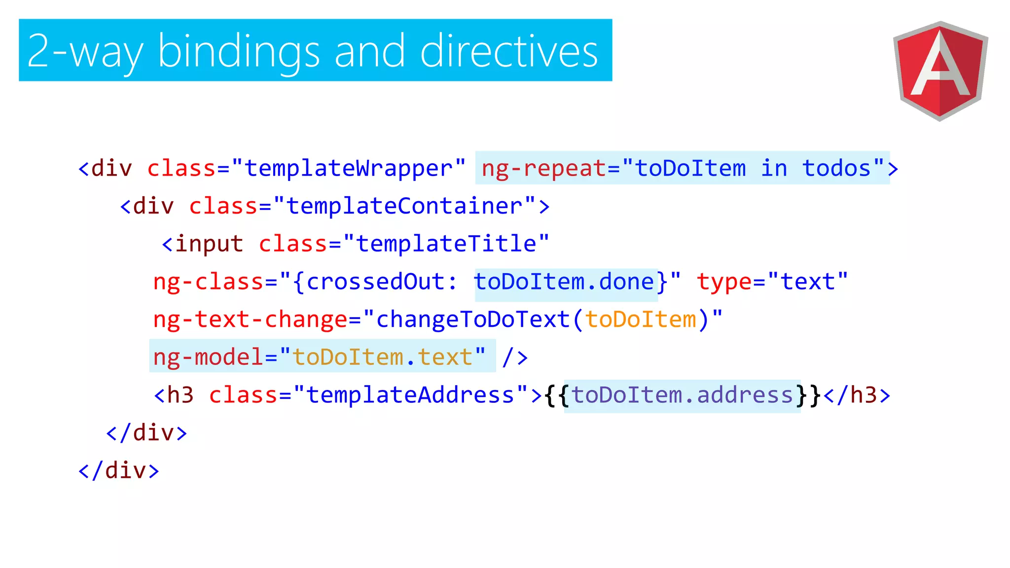 2-way bindings and directives
<div class="templateWrapper" ng-repeat="toDoItem in todos">
<div class="templateContainer">
<input class="templateTitle"
ng-class="{crossedOut: toDoItem.done}" type="text"
ng-text-change="changeToDoText(toDoItem)"
ng-model="toDoItem.text" />
<h3 class="templateAddress">{{toDoItem.address}}</h3>
</div>
</div>
 